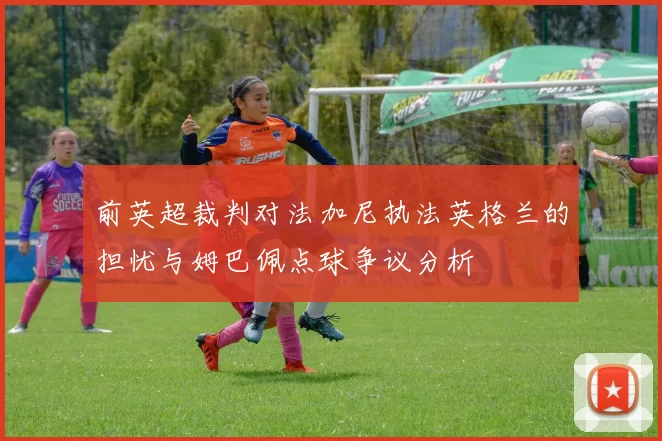 前英超裁判对法加尼执法英格兰的担忧与姆巴佩点球争议分析