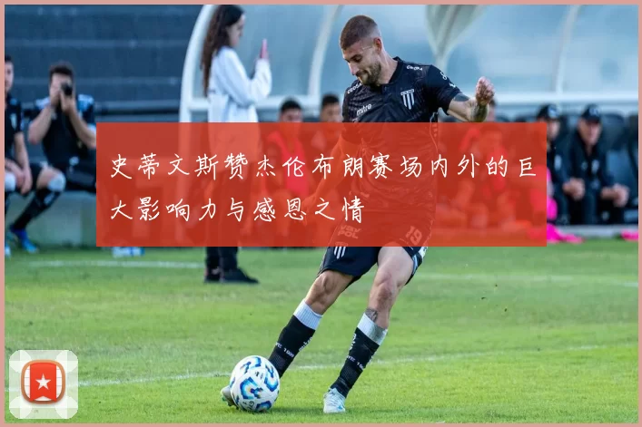 史蒂文斯赞杰伦布朗赛场内外的巨大影响力与感恩之情