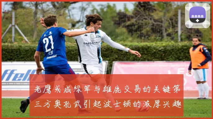 老鹰或成绿军与雄鹿交易的关键第三方奥孔武引起波士顿的浓厚兴趣