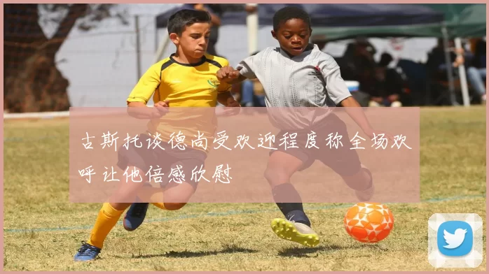 古斯托谈德尚受欢迎程度称全场欢呼让他倍感欣慰