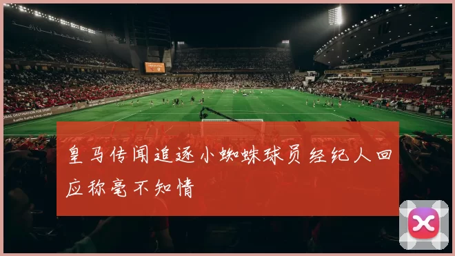 皇马传闻追逐小蜘蛛球员经纪人回应称毫不知情